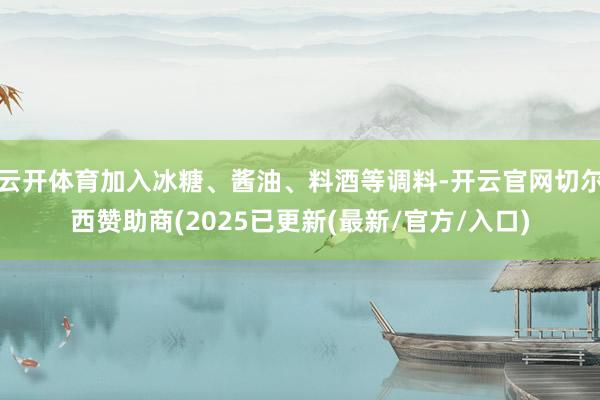 云开体育加入冰糖、酱油、料酒等调料-开云官网切尔西赞助商(2025已更新(最新/官方/入口)