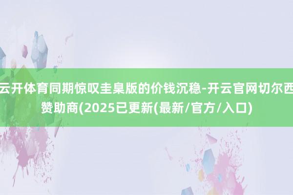 云开体育同期惊叹圭臬版的价钱沉稳-开云官网切尔西赞助商(2025已更新(最新/官方/入口)