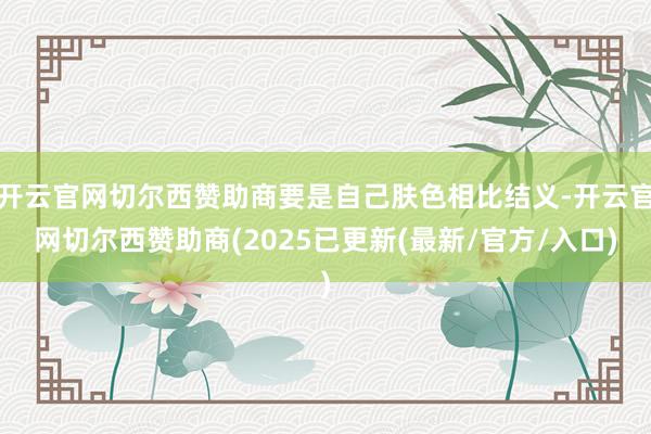 开云官网切尔西赞助商要是自己肤色相比结义-开云官网切尔西赞助商(2025已更新(最新/官方/入口)