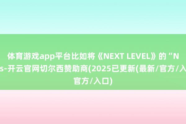 体育游戏app平台比如将《NEXT LEVEL》的“Navis-开云官网切尔西赞助商(2025已更新(最新/官方/入口)