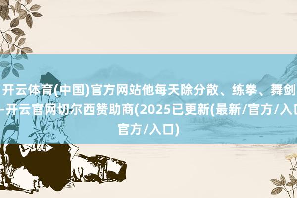 开云体育(中国)官方网站他每天除分散、练拳、舞剑外-开云官网切尔西赞助商(2025已更新(最新/官方/入口)