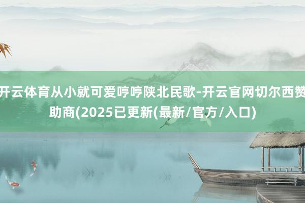 开云体育从小就可爱哼哼陕北民歌-开云官网切尔西赞助商(2025已更新(最新/官方/入口)