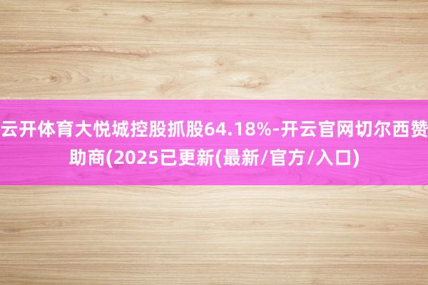 云开体育大悦城控股抓股64.18%-开云官网切尔西赞助商(2025已更新(最新/官方/入口)