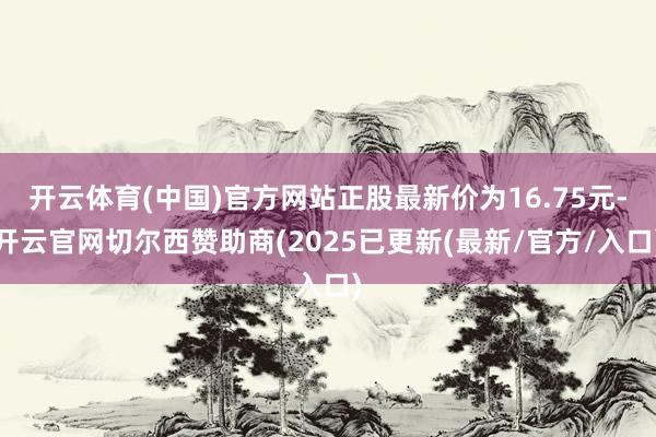 开云体育(中国)官方网站正股最新价为16.75元-开云官网切尔西赞助商(2025已更新(最新/官方/入口)
