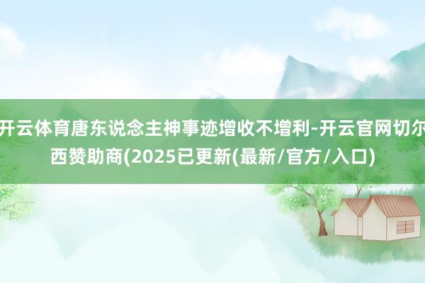 开云体育唐东说念主神事迹增收不增利-开云官网切尔西赞助商(2025已更新(最新/官方/入口)