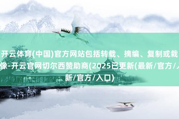 开云体育(中国)官方网站包括转载、摘编、复制或栽种镜像-开云官网切尔西赞助商(2025已更新(最新/官方/入口)