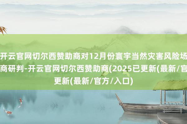 开云官网切尔西赞助商对12月份寰宇当然灾害风险场面进行会商研判-开云官网切尔西赞助商(2025已更新(最新/官方/入口)