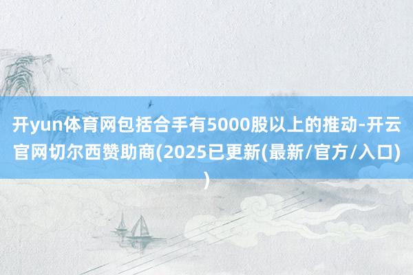 开yun体育网包括合手有5000股以上的推动-开云官网切尔西赞助商(2025已更新(最新/官方/入口)