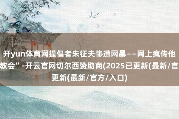 开yun体育网提倡者朱征夫惨遭网暴——网上疯传他是“武大教会”-开云官网切尔西赞助商(2025已更新(最新/官方/入口)