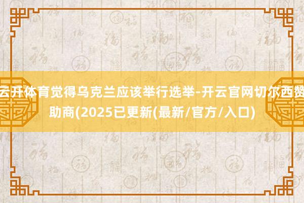 云开体育觉得乌克兰应该举行选举-开云官网切尔西赞助商(2025已更新(最新/官方/入口)