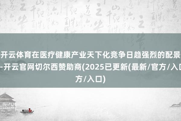 开云体育　　在医疗健康产业天下化竞争日趋强烈的配景下-开云官网切尔西赞助商(2025已更新(最新/官方/入口)