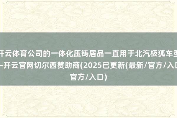 开云体育公司的一体化压铸居品一直用于北汽极狐车型上-开云官网切尔西赞助商(2025已更新(最新/官方/入口)