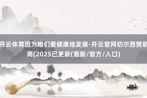 开云体育因为咱们要健康地发展-开云官网切尔西赞助商(2025已更新(最新/官方/入口)