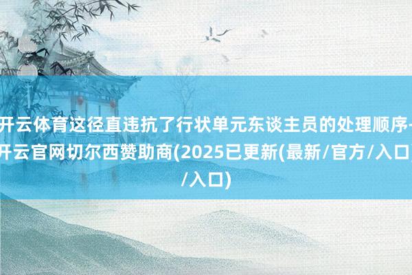 开云体育这径直违抗了行状单元东谈主员的处理顺序-开云官网切尔西赞助商(2025已更新(最新/官方/入口)