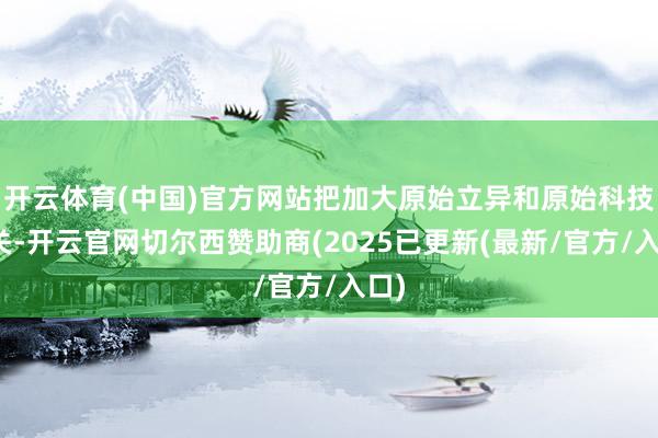 开云体育(中国)官方网站把加大原始立异和原始科技攻关-开云官网切尔西赞助商(2025已更新(最新/官方/入口)