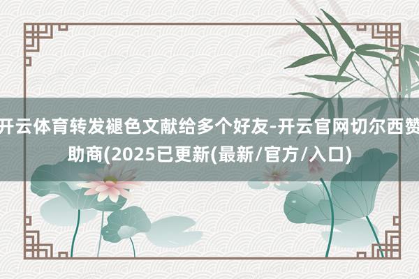 开云体育转发褪色文献给多个好友-开云官网切尔西赞助商(2025已更新(最新/官方/入口)