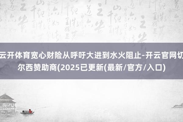 云开体育宽心财险从呼吁大进到水火阻止-开云官网切尔西赞助商(2025已更新(最新/官方/入口)