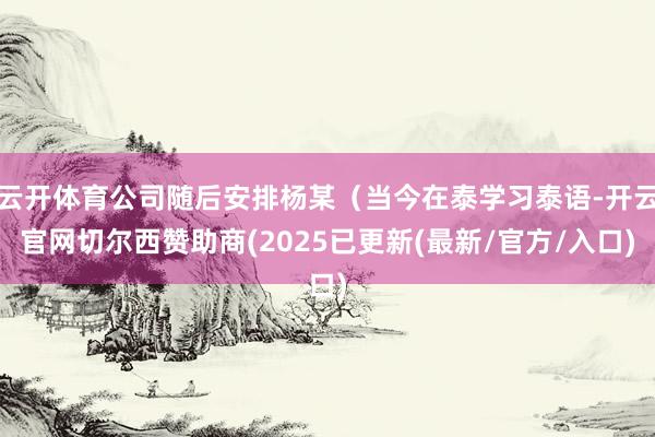 云开体育公司随后安排杨某（当今在泰学习泰语-开云官网切尔西赞助商(2025已更新(最新/官方/入口)