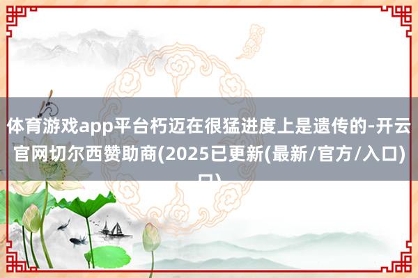 体育游戏app平台朽迈在很猛进度上是遗传的-开云官网切尔西赞助商(2025已更新(最新/官方/入口)