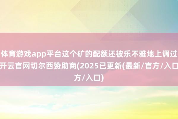 体育游戏app平台这个矿的配额还被乐不雅地上调过-开云官网切尔西赞助商(2025已更新(最新/官方/入口)